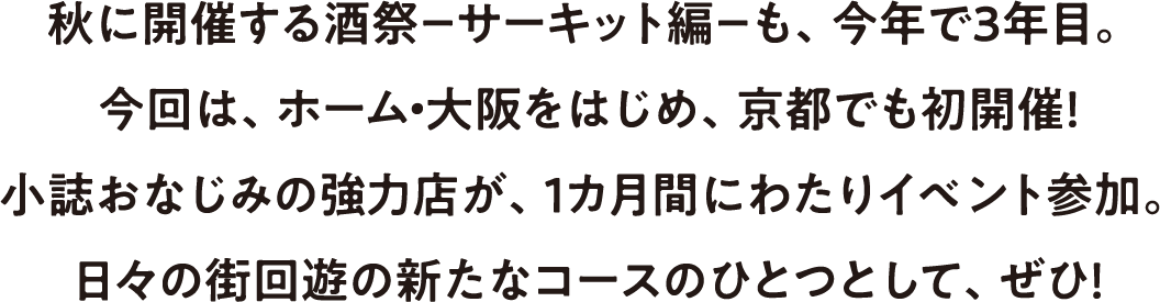 秋に開催する酒祭－サーキット編－も、今年で３年目。今回は、ホーム・大阪をはじめ、京都でも初開催！<br>小誌おなじみの強力店が、１カ月間にわたりイベント参加。日々の街回遊の新たなコースのひとつとして、ぜひ！