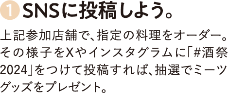 1.SNSに投稿しよう。上記参加店舗で、指定の料理をオーダー。その様子をXやインスタグラムに「＃酒祭2024」をつけて投稿すれば、抽選でミーツグッズをプレゼント。