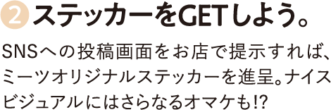 2.ステッカーをGETしよう。SNSへの投稿画面をお店で提示すれば、ミーツオリジナルステッカーを進呈。ナイスビジュアルにはさらなるオマケも!?