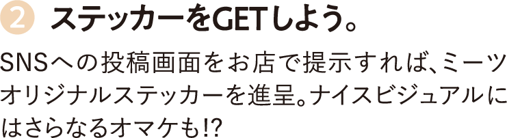 2.ステッカーをGETしよう。SNSへの投稿画面をお店で提示すれば、ミーツオリジナルステッカーを進呈。ナイスビジュアルにはさらなるオマケも!?