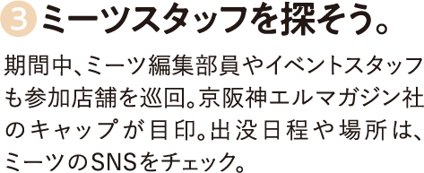 3.ミーツスタッフを探そう。期間中、ミーツ編集部員やイベントスタッフも参加店舗を巡回。京阪神エルマガジン社のキャップが目印。出没日程や場所は、ミーツのSNSをチェック。