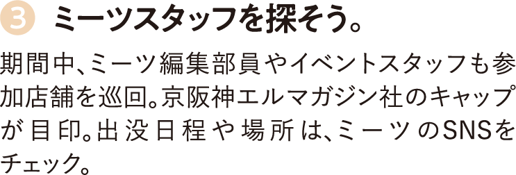 3.ミーツスタッフを探そう。期間中、ミーツ編集部員やイベントスタッフも参加店舗を巡回。京阪神エルマガジン社のキャップが目印。出没日程や場所は、ミーツのSNSをチェック。