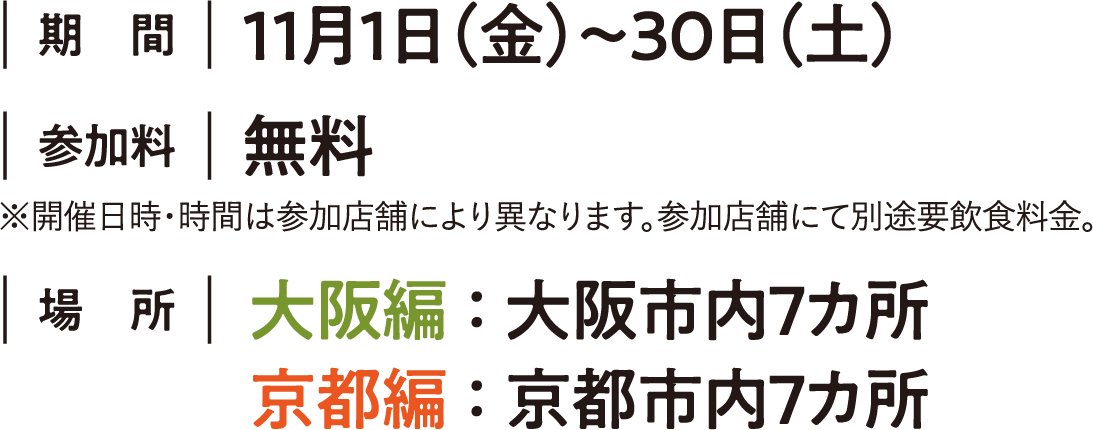 ｜期間｜11月1日（金）～30日（土）｜場所｜大阪編 ： 大阪市内７カ所   京都編 ： 京都市内７カ所 ｜参加料｜無料 ※開催日時・時間は参加店舗により異なります。※参加店舗にて別途要飲食料金。